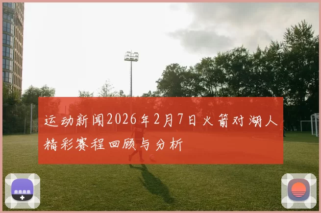 运动新闻2026年2月7日火箭对湖人精彩赛程回顾与分析