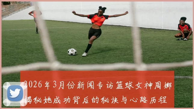 2026年3月份新闻专访篮球女神周娜揭秘她成功背后的秘诀与心路历程