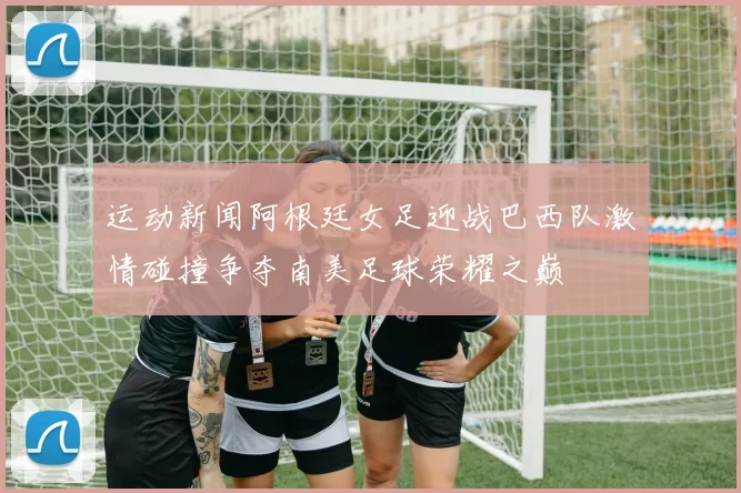 运动新闻阿根廷女足迎战巴西队激情碰撞争夺南美足球荣耀之巅