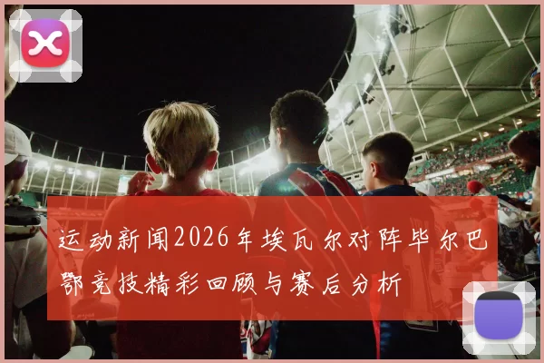 运动新闻2026年埃瓦尔对阵毕尔巴鄂竞技精彩回顾与赛后分析