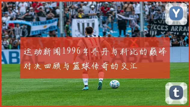 运动新闻1996年乔丹与科比的巅峰对决回顾与篮球传奇的交汇