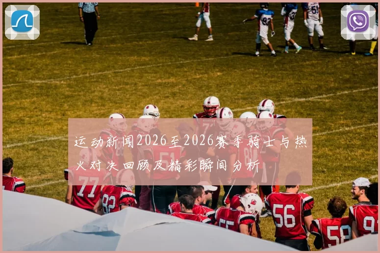 运动新闻2026至2026赛季骑士与热火对决回顾及精彩瞬间分析