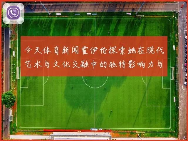 今天体育新闻霍伊伦探索她在现代艺术与文化交融中的独特影响力与贡献