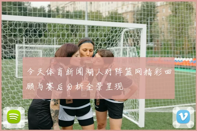 今天体育新闻湖人对阵篮网精彩回顾与赛后分析全景呈现