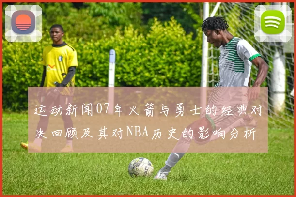 运动新闻07年火箭与勇士的经典对决回顾及其对NBA历史的影响分析